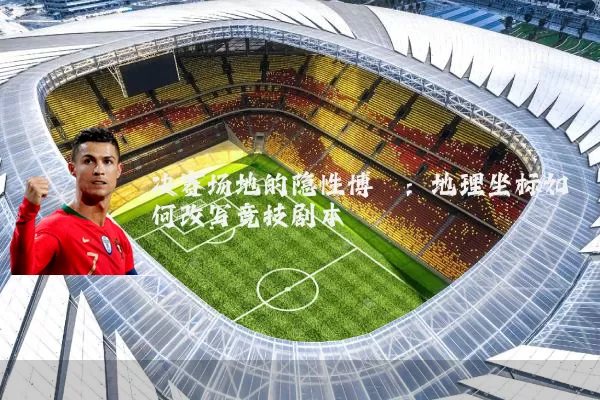 决赛场地的隐性博弈：地理坐标如何改写竞技剧本